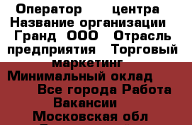 Оператор Call-центра › Название организации ­ Гранд, ООО › Отрасль предприятия ­ Торговый маркетинг › Минимальный оклад ­ 30 000 - Все города Работа » Вакансии   . Московская обл.,Дзержинский г.